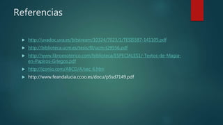 Referencias
 http://uvadoc.uva.es/bitstream/10324/7023/1/TESIS587-141105.pdf
 http://biblioteca.ucm.es/tesis/fll/ucm-t29556.pdf
 http://www.libroesoterico.com/biblioteca/ESPECIALES1/-Textos-de-Magia-
en-Papiros-Griegos.pdf
 http://iconio.com/ABCD/A/sec_6.htm
 http://www.feandalucia.ccoo.es/docu/p5sd7149.pdf
 