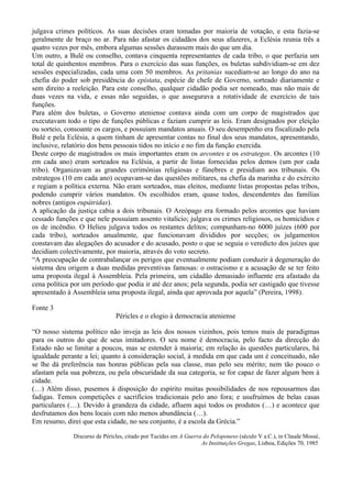 julgava crimes políticos. As suas decisões eram tomadas por maioria de votação, e esta fazia-se
geralmente de braço no ar. Para não afastar os cidadãos dos seus afazeres, a Eclésia reunia três a
quatro vezes por mês, embora algumas sessões durassem mais do que um dia.
Um outro, a Bulé ou conselho, contava cinquenta representantes de cada tribo, o que perfazia um
total de quinhentos membros. Para o exercício das suas funções, os buletas subdividiam-se em dez
sessões especializadas, cada uma com 50 membros. As pritanias sucediam-se ao longo do ano na
chefia do poder sob presidência do epístata, espécie de chefe de Governo, sorteado diariamente e
sem direito a reeleição. Para este conselho, qualquer cidadão podia ser nomeado, mas não mais de
duas vezes na vida, e essas não seguidas, o que assegurava a rotatividade de exercício de tais
funções.
Para além dos buletas, o Governo ateniense contava ainda com um corpo de magistrados que
executavam todo o tipo de funções públicas e faziam cumprir as leis. Eram designados por eleição
ou sorteio, consoante os cargos, e possuíam mandatos anuais. O seu desempenho era fiscalizado pela
Bulé e pela Eclésia, a quem tinham de apresentar contas no final dos seus mandatos, apresentando,
inclusive, relatório dos bens pessoais tidos no início e no fim da função exercida.
Deste corpo de magistrados os mais importantes eram os arcontes e os estrategos. Os arcontes (10
em cada ano) eram sorteados na Eclésia, a partir de listas fornecidas pelos demos (um por cada
tribo). Organizavam as grandes cerimónias religiosas e fúnebres e presidiam aos tribunais. Os
estrategos (10 em cada ano) ocupavam-se das questões militares, na chefia da marinha e do exército
e regiam a política externa. Não eram sorteados, mas eleitos, mediante listas propostas pelas tribos,
podendo cumprir vários mandatos. Os escolhidos eram, quase todos, descendentes das famílias
nobres (antigos eupátridas).
A aplicação da justiça cabia a dois tribunais. O Areópago era formado pelos arcontes que haviam
cessado funções e que nele possuíam assento vitalício; julgava os crimes religiosos, os homicídios e
os de incêndio. O Helieu julgava todos os restantes delitos; compunham-no 6000 juízes (600 por
cada tribo), sorteados anualmente, que funcionavam divididos por secções; os julgamentos
constavam das alegações do acusador e do acusado, posto o que se seguia o veredicto dos juízes que
decidiam colectivamente, por maioria, através do voto secreto.
“A preocupação de contrabalançar os perigos que eventualmente podiam conduzir à degeneração do
sistema deu origem a duas medidas preventivas famosas: o ostracismo e a acusação de se ter feito
uma proposta ilegal à Assembleia. Pela primeira, um cidadão demasiado influente era afastado da
cena política por um período que podia ir até dez anos; pela segunda, podia ser castigado que tivesse
apresentado à Assembleia uma proposta ilegal, ainda que aprovada por aquela” (Pereira, 1998).

Fonte 3
                               Péricles e o elogio à democracia ateniense

“O nosso sistema político não inveja as leis dos nossos vizinhos, pois temos mais de paradigmas
para os outros do que de seus imitadores. O seu nome é democracia, pelo facto da direcção do
Estado não se limitar a poucos, mas se estender à maioria; em relação às questões particulares, há
igualdade perante a lei; quanto à consideração social, à medida em que cada um é conceituado, não
se lhe dá preferência nas honras públicas pela sua classe, mas pelo seu mérito; nem tão pouco o
afastam pela sua pobreza, ou pela obscuridade da sua categoria, se for capaz de fazer algum bem à
cidade.
(…) Além disso, pusemos à disposição do espírito muitas possibilidades de nos repousarmos das
fadigas. Temos competições e sacrifícios tradicionais pelo ano fora; e usufruímos de belas casas
particulares (…). Devido à grandeza da cidade, afluem aqui todos os produtos (…) e acontece que
desfrutamos dos bens locais com não menos abundância (…).
Em resumo, direi que esta cidade, no seu conjunto, é a escola da Grécia.”

              Discurso de Péricles, citado por Tucídes em A Guerra do Peloponeso (século V a.C.), in Claude Mossé,
                                                                  As Instituições Gregas, Lisboa, Edições 70, 1985
 