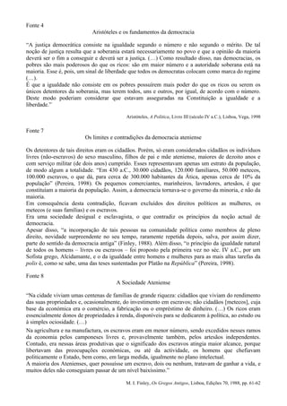 Fonte 4
                            Aristóteles e os fundamentos da democracia

“A justiça democrática consiste na igualdade segundo o número e não segundo o mérito. De tal
noção de justiça resulta que a soberania estará necessariamente no povo e que a opinião da maioria
deverá ser o fim a conseguir e deverá ser a justiça. (…) Como resultado disso, nas democracias, os
pobres são mais poderosos do que os ricos: são em maior número e a autoridade soberana está na
maioria. Esse é, pois, um sinal de liberdade que todos os democratas colocam como marca do regime
(…).
É que a igualdade não consiste em os pobres possuírem mais poder do que os ricos ou serem os
únicos detentores da soberania, mas terem todos, uns e outros, por igual, de acordo com o número.
Deste modo poderiam considerar que estavam asseguradas na Constituição a igualdade e a
liberdade.”

                                          Aristóteles, A Política, Livro III (século IV a.C.), Lisboa, Vega, 1998

Fonte 7
                         Os limites e contradições da democracia ateniense

Os detentores de tais direitos eram os cidadãos. Porém, só eram considerados cidadãos os indivíduos
livres (não-escravos) do sexo masculino, filhos de pai e mãe ateniense, maiores de dezoito anos e
com serviço militar (de dois anos) cumprido. Esses representavam apenas um estrato da população,
de modo algum a totalidade. “Em 430 a.C., 30.000 cidadãos, 120.000 familiares, 50.000 metecos,
100.000 escravos, o que dá, para cerca de 300.000 habitantes da Ática, apenas cerca de 10% da
população” (Pereira, 1998). Os pequenos comerciantes, marinheiros, lavradores, artesãos, é que
constituíam a maioria da população. Assim, a democracia tornava-se o governo da minoria, e não da
maioria.
Em consequência desta contradição, ficavam excluídos dos direitos políticos as mulheres, os
metecos (e suas famílias) e os escravos.
Era uma sociedade desigual e esclavagista, o que contradiz os princípios da noção actual de
democracia.
Apesar disso, “a incorporação de tais pessoas na comunidade política como membros de pleno
direito, novidade surpreendente no seu tempo, raramente repetida depois, salva, por assim dizer,
parte do sentido da democracia antiga” (Finley, 1988). Além disso, “o princípio da igualdade natural
de todos os homens – livres ou escravos – foi proposto pela primeira vez no séc. IV a.C., por um
Sofista grego, Alcidamante, e o da igualdade entre homens e mulheres para as mais altas tarefas da
polis é, como se sabe, uma das teses sustentadas por Platão na República” (Pereira, 1998).

Fonte 8
                                      A Sociedade Ateniense

“Na cidade viviam umas centenas de famílias de grande riqueza: cidadãos que viviam do rendimento
das suas propriedades e, ocasionalmente, do investimento em escravos; não cidadãos [metecos], cuja
base da económica era o comércio, a fabricação ou o empréstimo de dinheiro. (…) Os ricos eram
essencialmente donos de propriedades à renda, disponíveis para se dedicarem à política, ao estudo ou
à simples ociosidade. (…)
Na agricultura e na manufactura, os escravos eram em menor número, sendo excedidos nesses ramos
da economia pelos camponeses livres e, provavelmente também, pelos artesãos independentes.
Contudo, era nessas áreas produtivas que o significado dos escravos atingia maior alcance, porque
libertavam das preocupações económicas, ou até da actividade, os homens que chefiavam
politicamente o Estado, bem como, em larga medida, igualmente no plano intelectual.
A maioria dos Atenienses, quer possuísse um escravo, dois ou nenhum, tratavam de ganhar a vida, e
muitos deles não conseguiam passar de um nível baixíssimo.”

                                          M. I. Finley, Os Gregos Antigos, Lisboa, Edições 70, 1988, pp. 61-62
 