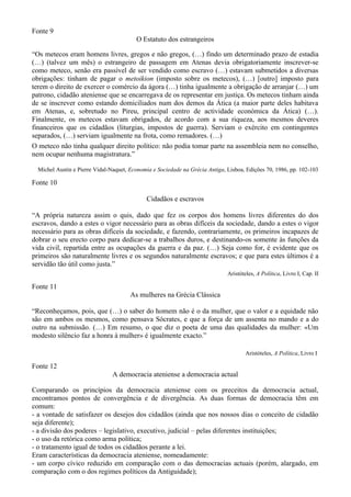 Fonte 9
                                         O Estatuto dos estrangeiros

“Os metecos eram homens livres, gregos e não gregos, (…) findo um determinado prazo de estadia
(…) (talvez um mês) o estrangeiro de passagem em Atenas devia obrigatoriamente inscrever-se
como meteco, senão era passível de ser vendido como escravo (…) estavam submetidos a diversas
obrigações: tinham de pagar o metoikion (imposto sobre os metecos), (…) [outro] imposto para
terem o direito de exercer o comércio da ágora (…) tinha igualmente a obrigação de arranjar (…) um
patrono, cidadão ateniense que se encarregava de os representar em justiça. Os metecos tinham ainda
de se inscrever como estando domiciliados num dos demos da Ática (a maior parte deles habitava
em Atenas, e, sobretudo no Pireu, principal centro de actividade económica da Ática) (…).
Finalmente, os metecos estavam obrigados, de acordo com a sua riqueza, aos mesmos deveres
financeiros que os cidadãos (liturgias, impostos de guerra). Serviam o exército em contingentes
separados, (…) serviam igualmente na frota, como remadores. (…)
O meteco não tinha qualquer direito político: não podia tomar parte na assembleia nem no conselho,
nem ocupar nenhuma magistratura.”

  Michel Austin e Pierre Vidal-Naquet, Economia e Sociedade na Grécia Antiga, Lisboa, Edições 70, 1986, pp. 102-103

Fonte 10

                                             Cidadãos e escravos

“A própria natureza assim o quis, dado que fez os corpos dos homens livres diferentes do dos
escravos, dando a estes o vigor necessário para as obras difíceis da sociedade, dando a estes o vigor
necessário para as obras difíceis da sociedade, e fazendo, contrariamente, os primeiros incapazes de
dobrar o seu erecto corpo para dedicar-se a trabalhos duros, e destinando-os somente às funções da
vida civil, repartida entre as ocupações da guerra e da paz. (…) Seja como for, é evidente que os
primeiros são naturalmente livres e os segundos naturalmente escravos; e que para estes últimos é a
servidão tão útil como justa.”
                                                                              Aristóteles, A Política, Livro I, Cap. II

Fonte 11
                                       As mulheres na Grécia Clássica

“Reconheçamos, pois, que (…) o saber do homem não é o da mulher, que o valor e a equidade não
são em ambos os mesmos, como pensava Sócrates, e que a força de um assenta no mando e a do
outro na submissão. (…) Em resumo, o que diz o poeta de uma das qualidades da mulher: «Um
modesto silêncio faz a honra à mulher» é igualmente exacto.”

                                                                                      Aristóteles, A Política, Livro I

Fonte 12
                                A democracia ateniense a democracia actual

Comparando os princípios da democracia ateniense com os preceitos da democracia actual,
encontramos pontos de convergência e de divergência. As duas formas de democracia têm em
comum:
- a vontade de satisfazer os desejos dos cidadãos (ainda que nos nossos dias o conceito de cidadão
seja diferente);
- a divisão dos poderes – legislativo, executivo, judicial – pelas diferentes instituições;
- o uso da retórica como arma política;
- o tratamento igual de todos os cidadãos perante a lei.
Eram características da democracia ateniense, nomeadamente:
- um corpo cívico reduzido em comparação com o das democracias actuais (porém, alargado, em
comparação com o dos regimes políticos da Antiguidade);
 