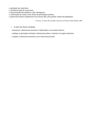 - a aplicação do ostracismo;
- a existência legal da escravatura;
- a discriminação das mulheres e dos estrangeiros;
- a valorização do sorteio como forma de participação política;
- a democracia directa (impraticável nos nossos dias, pelo grande volume da população).

                                       P. Neves, A. Pinto, M. Carvalho, Cadernos de História, Porto Editora, 2003.



   1. A partir das fontes estudadas:
   - caracterize a democracia ateninese evidenciando o seu carácter directo;
   - explique as principais restrições à democracia plena, existentes no regime ateniense;
   - compare a democracia ateniense com a democracia actual.
 