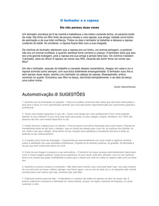 O lenhador e a raposa

                                       Ele não pensou duas vezes

Um lenhador acordava às 6 da manhã e trabalhava o dia inteiro cortando lenha, só parando tarde
da noite. Ele tinha um filho lindo de poucos meses e uma raposa, sua amiga, tratada como bicho
de estimação e de sua total confiança. Todos os dias o lenhador ia trabalhar e deixava a raposa
cuidando do bebê. Ao anoitecer, a raposa ficava feliz com a sua chegada.

Os vizinhos do lenhador alertavam que a raposa era um bicho, um animal selvagem, e portanto
não era um animal confiável, e quando sentisse fome comeria a criança. O lenhador dizia que isso
era uma grande bobagem, pois a raposa era sua amiga e jamais faria isso. Os vizinhos insistiam:
“Lenhador, abra os olhos! A raposa vai comer seu filho. Quando ela sentir fome vai comer seu
filho!”

Um dia o lenhador, exausto do trabalho e cansado desses comentários, chegou em casa e viu a
raposa sorrindo como sempre, com sua boca totalmente ensangüentada. O lenhador suou frio e,
sem pensar duas vezes, acertou um machado na cabeça da raposa. Desesperado, entrou
correndo no quarto. Encontrou seu filho no berço, dormindo tranqüilamente, e ao lado do berço
uma cobra morta.

                                                                                                (Autor desconhecido.


Automotivação:8 SUGESTÕES
1. Aprenda com as frustrações do passado – Faça uma análise construtiva das metas que não foram alcançadas e
leve para o futuro um novo aprendizado sentindo que você está sendo responsável pelo seu crescimento pessoal e
profissional;

2. Tenha uma missão específica no seu dia – Quem você deseja ser como profissional? Como você pretende
atender os seus clientes? O que você pode fazer para ajudar os seus colegas, amigos, familiares, etc.? 80% das
pessoas não tem uma missão específica no dia.

3. Irradie otimismo e alegria para os clientes – Procure passar uma ótima impressão para você mesmo. Prepare-se
mentalmente antes de sair para o trabalho, veja as coisas que deseja para o seu dia, as positivas dos clientes, do
seu chefe e dos seus colegas. Sinta dentro do seu coração essa satisfação e transborde otimismo a todas as
pessoas do seu relacionamento.

4. O orgulho como fonte de motivação – Comprometa-se emocionalmente com suas metas e objetivos sentindo
prazer e satisfação nas suas atividades profissionais. Orgulhe-se de atitudes positivas, da gratidão, da felicidade e
da paz que está construindo dentro de você.

5. Cuide da sua imagem e preserve a sua auto-estima – O tamanho do nosso sucesso está diretamente relacionado
como a nossa imagem pessoal. Cuide da sua aparência, do seu visual, ande bem alinhado, com um bom perfume,
tenha uma caneta que passe credibilidade e passe para o cliente que você vai cuidar do negócio dele como se fosse
seu.

6. Aprenda a construir sucesso no presente – Não deixe para manhã o que você pode fazer hoje, viva cada instante
da sua vida como se fosse o último, planeje o seu futuro agora, viva um dia de cada vez e, ao despertar pela manhã,
prometa para você mesmo que hoje, somente hoje, será feliz.

7. Colecione motivos para ser feliz – A felicidade e o sucesso não estão em apenas um item de nossa vida. É
preciso colecionar e preservar a felicidade em vários setores, porque, em algum momento de fraqueza, um pode
sustentar o outro.
 