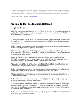 8. Quanto tempo do seu dia você reserva para você? Quantos minutos você se curte? E os elogios com o espelho,
você costuma fazer? Para se admirar, se cuidar, promover reflexão, você vai precisar de tempo. Tome uma atitude o
quanto antes em reservar um tempo para você. Afinal, você é uma pessoa muito importante para todo o planeta.

* André José da Silva é diretor da AJS Consultoria.




Curiosidades: Textos para Reflexão
A Lição dos Gansos

Este interessante texto é baseado no livro "Socorro - Preciso de Motivação", de autoria
de Luiz Marins Filho. Leia e veja o que os gansos tem a nos ensinar sobre trabalho em
equipe e espírito colaborativo...


"Quando um ganso bate as asas, cria um vácuo para o pássaro seguinte. Voando numa
formação em V, o bando inteiro tem o seu desempenho 71% melhor do que se a ave
voasse sozinha".

Lição: Pessoas que compartilham uma direção comum e senso de comunidade, podem
atingir seus objetivos mais rápida e facilmente.

"Sempre que um ganso sai da formação, sente subitamente a resistência por tentar
voar sozinho e, rapidamente, volta para a formação, aproveitando a 'aspiração' da ave
imediatamente à sua frente".

Lição: se tivermos tanta sensibilidade quanto um ganso, permaneceremos em
formação com aqueles que se dirigem para onde pretendemos ir e nos disporemos a
aceitar a sua ajuda, assim como prestar a nossa ajuda aos outros.

"Quando o ganso líder se cansa, muda para trás na formação e, imediatamente, um
outro assume o lugar, voando para a posição de ponta".

Lição: É preciso acontecer um revezamento das tarefas pesadas e dividir a liderança.
As pessoas, assim como os gansos, são dependentes uma das outras.

"Os gansos de trás, na formação, grasnam para incentivar e encorajar os da frente a
aumentar a velocidade"

Lição: Precisamos nos assegurar de que o nosso "grasno" seja encorajador para que a
nossa equipe aumente o nosso desempenho.

"Quando um ganso fica doente, ferido, ou é abatido, dois gansos saem da formação e
seguem-no para ajudá-lo e protegê-lo. Ficam com ele até que esteja apto a voar de
novo ou morra. Só assim, eles voltam ao procedimento normal, com outra formação,
ou vão atrás de outro bando".

Lição: Se nós tivermos bom senso tanto quanto os gansos, também estaremos ao lado
dos outros nos momentos difíceis.
 