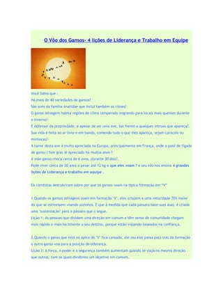 O Vôo dos Gansos- 4 lições de Liderança e Trabalho em Equipe




Você Sabia que :
Há mais de 40 variedades de gansos?
São aves da família Anatidae que inclui também os cisnes?
O ganso selvagem habita regiões de clima temperado migrando para locais mais quentes durante
o inverno?·
É defensor da propriedade, e apesar de ser uma ave, faz frente a qualquer intruso que apareça?.
Sua vida é feita ao ar livre e em bando, comendo tudo o que lhes apareça, sejam caracóis ou
minhocas?·
A carne desta ave é muito apreciada na Europa, principalmente em França, onde o paté de fígado
de ganso ( foie gras )é apreciado há muitos anos ?·
A mãe ganso choca cerca de 6 ovos, durante 30 dias?.
Pode viver cerca de 20 anos e pesar até 12 kg e que eles voam ? e seu vôo nos ensina 4 grandes
lições de Liderança e trabalho em equipe .


Os cientistas descobriram sobre por que os gansos voam na típica formação em “V”


1.Quando os gansos selvagens voam em formação "V", eles o fazem a uma velocidade 70% maior
do que se estivessem voando sozinhos. É que à medida que cada pássaro bate suas asas, é criada
uma "sustentação'' para o pássaro que o segue.
Lição 1: As pessoas que dividem uma direção em comum e têm senso de comunidade chegam
mais rápido e mais facilmente a seu destino, porque estão viajando baseadas na confiança.


2.Quando o ganso que está no ápice do "V" fica cansado, ele (ou ela) passa para trás da formação
e outro ganso voa para a posição de liderança.
Lição 2: A força, o poder e a segurança também aumentam quando se viaja na mesma direção
que outros, com os quais dividimos um objetivo em comum.
 