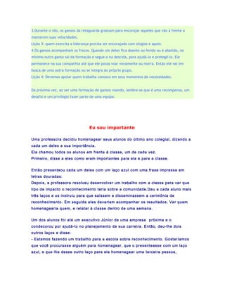 3.Durante o vôo, os gansos da retaguarda grasnam para encorajar aqueles que vão a frente a
manterem suas velocidades.
Lição 3: quem exercita a liderança precisa ser encorajado com elogios e apoio.
4.Os gansos acompanham os fracos. Quando um deles fica doente ou ferido ou é abatido, no
mínimo outro ganso sai da formação e segue-o na descida, para ajudá-lo e protegê-lo. Ele
permanece na sua companhia até que ele possa voar novamente ou morra. Então ele vai em
busca de uma outra formação ou se integra ao próprio grupo.
Lição 4: Devemos apoiar quem trabalha conosco em seus momentos de necessidades.


Da próxima vez, ao ver uma formação de gansos voando, lembre-se que é uma recompensa, um
desafio e um privilégio fazer parte de uma equipe.




                                  Eu sou importante

Uma professora decidiu homenagear seus alunos do último ano colegial, dizendo a
cada um deles a sua importância.
Ela chamou todos os alunos em frente à classe, um de cada vez.
Primeiro, disse a eles como eram importantes para ela e para a classe.


Então presenteou cada um deles com um laço azul com uma frase impressa em
letras douradas:
Depois, a professora resolveu desenvolver um trabalho com a classe para ver que
tipo de impacto o reconhecimento teria sobre a comunidade.Deu a cada aluno mais
três laços e os instruiu para que saíssem e disseminassem a cerimônia de
reconhecimento. Em seguida eles deveriam acompanhar os resultados. Ver quem
homenagearia quem, e relatar à classe dentro de uma semana.


Um dos alunos foi até um executivo Júnior de uma empresa próxima e o
condecorou por ajudá-lo no planejamento de sua carreira. Então, deu-lhe dois
outros laços e disse:
- Estamos fazendo um trabalho para a escola sobre reconhecimento. Gostaríamos
que você procurasse alguém para homenagear, que o presenteasse com um laço
azul, e que lhe desse outro laço para ela homenagear uma terceira pessoa,
 