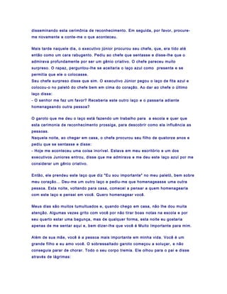 disseminando esta cerimônia de reconhecimento. Em seguida, por favor, procure-
me novamente e conte-me o que aconteceu.


Mais tarde naquele dia, o executivo júnior procurou seu chefe, que, era tido até
então como um cara rabugento. Pediu ao chefe que sentasse e disse-lhe que o
admirava profundamente por ser um gênio criativo. O chefe pareceu muito
surpreso. O rapaz, perguntou-lhe se aceitaria o laço azul como presente e se
permitia que ele o colocasse.
Seu chefe surpreso disse que sim. O executivo Júnior pegou o laço de fita azul e
colocou-o no paletó do chefe bem em cima do coração. Ao dar ao chefe o último
laço disse:
- O senhor me faz um favor? Receberia este outro laço e o passaria adiante
homenageando outra pessoa?


O garoto que me deu o laço está fazendo um trabalho para a escola e quer que
esta cerimonia de reconhecimento prossiga, para descobrir como ela influência as
pessoas.
Naquela noite, ao chegar em casa, o chefe procurou seu filho de quatorze anos e
pediu que se sentasse e disse:
- Hoje me aconteceu uma coisa incrível. Estava em meu escritório e um dos
executivos Juniores entrou, disse que me admirava e me deu este laço azul por me
considerar um gênio criativo.


Então, ele prendeu este laço que diz "Eu sou importante" no meu paletó, bem sobre
meu coração... Deu-me um outro laço e pediu-me que homenageasse uma outra
pessoa. Esta noite, voltando para casa, comecei a pensar a quem homenagearia
com este laço e pensei em você. Quero homenagear você.


Meus dias são muitos tumultuados e, quando chego em casa, não lhe dou muita
atenção. Algumas vezes grito com você por não tirar boas notas na escola e por
seu quarto estar uma bagunça, mas de qualquer forma, esta noite eu gostaria
apenas de me sentar aqui e, bem dizer-lhe que você é Muito Importante para mim.


Além de sua mãe, você é a pessoa mais importante em minha vida. Você é um
grande filho e eu amo você. O sobressaltado garoto começou a soluçar, e não
conseguia parar de chorar. Todo o seu corpo tremia. Ele olhou para o pai e disse
através de lágrimas:
 
