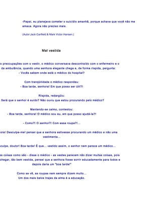 -Papai, eu planejava cometer o suicídio amanhã, porque achava que você não me
                amava. Agora não preciso mais.


                (Autor:Jack Canfield & Mark Victor Hansen.)




                                Mal vestida



es preocupações com o vestir, o médico conversava descontraído com o enfermeiro e o
a da ambulância, quando uma senhora elegante chega e, de forma ríspida, pergunta:
             - Vocês sabem onde está o médico do hospital?


                  Com tranqüilidade o médico respondeu:
               - Boa tarde, senhora! Em que posso ser útil?!


                             Ríspida, redargüiu:
- Será que o senhor é surdo? Não ouviu que estou procurando pelo médico?


                      Mantendo-se calmo, contestou:
     - Boa tarde, senhora! O médico sou eu, em que posso ajudá-la?!


                 - Como?! O senhor?! Com essa roupa?!...


hora! Desculpe-me! pensei que a senhora estivesse procurando um médico e não uma
                                 vestimenta...


sculpe, doutor! Boa tarde! É que... vestido assim, o senhor nem parece um médico...


as coisas como são - disse o médico - as vestes parecem não dizer muitas coisas, pois
chegar, tão bem vestida, pensei que a senhora fosse sorrir educadamente para todos e
                        depois daria um "boa tarde!"


            Como se vê, as roupas nem sempre dizem muito...
             Um dos mais belos trajes da alma é a educação.
 