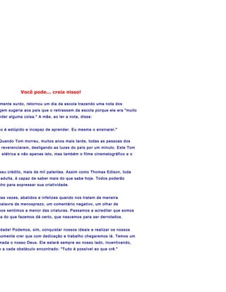 Você pode... creia nisso!

mente surdo, retornou um dia da escola trazendo uma nota dos
gem sugeria aos pais que o retirassem da escola porque ele era "muito
nder alguma coisa." A mãe, ao ler a nota, disse:


ão é estúpido e incapaz de aprender. Eu mesma o ensinarei."


Quando Tom morreu, muitos anos mais tarde, todas as pessoas dos
 reverenciaram, desligando as luzes do país por um minuto. Este Tom
a elétrica e não apenas isto, mas também o filme cinematográfico e o



seu crédito, mais de mil patentes. Assim como Thomas Edison, toda
 adulta, é capaz de saber mais do que sabe hoje. Todos poderão
nho para expressar sua criatividade.


tas vezes, abatidos e infelizes quando nos tratam de maneira
palavra de menosprezo, um comentário negativo, um olhar de
nos sentimos a menor das criaturas. Passamos a acreditar que somos
 a do que fazemos dá certo, que nascemos para ser derrotados.


rdade! Podemos, sim, conquistar nossos ideais e realizar os nossos
somente crer que com dedicação e trabalho chegaremos lá. Temos um
nada o nosso Deus. Ele estará sempre ao nosso lado, incentivando,
o a cada obstáculo encontrado: "Tudo é possível ao que crê."
 