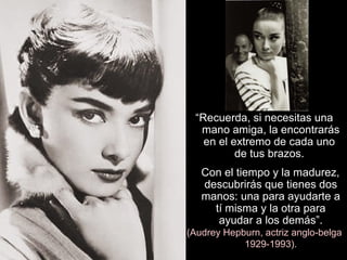 “Recuerda, si necesitas una
mano amiga, la encontrarás
en el extremo de cada uno
de tus brazos.
Con el tiempo y la madurez,
descubrirás que tienes dos
manos: una para ayudarte a
tí misma y la otra para
ayudar a los demás”.
(Audrey Hepburn, actriz anglo-belga
1929-1993).
 
