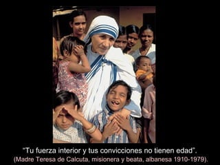 “Tu fuerza interior y tus convicciones no tienen edad”.
(Madre Teresa de Calcuta, misionera y beata, albanesa 1910-1979).
 