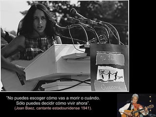”No puedes escoger cómo vas a morir o cuándo.
Sólo puedes decidir cómo vivir ahora”.
(Joan Baez, cantante estadounidense 1941).
 