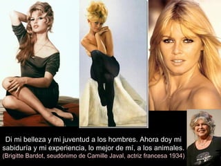 Di mi belleza y mi juventud a los hombres. Ahora doy mi
sabiduría y mi experiencia, lo mejor de mí, a los animales.
(Brigitte Bardot, seudónimo de Camille Javal, actriz francesa 1934)
 
