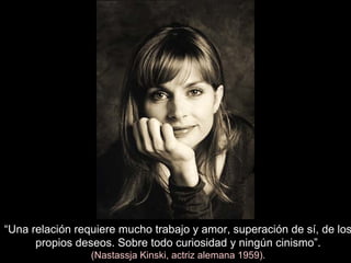 “Una relación requiere mucho trabajo y amor, superación de sí, de los
propios deseos. Sobre todo curiosidad y ningún cinismo”.
(Nastassja Kinski, actriz alemana 1959).
 