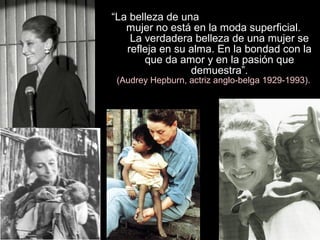 “La belleza de una
mujer no está en la moda superficial.
La verdadera belleza de una mujer se
refleja en su alma. En la bondad con la
que da amor y en la pasión que
demuestra”.
(Audrey Hepburn, actriz anglo-belga 1929-1993).
 