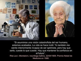 “Si asumimos una visión catastrofista del ser humano,
estamos acabados. La vida se hace inútil. Yo también me
siento interiormente incapaz de ser optimista, pero hay que
serlo, cueste lo que cueste. Hay que mantener la confianza en
el futuro”.
Rita Levi –Montalcini, neuróloga itallina, 22/04/1909. Premio Nobel de
Medicina en 1986.
 