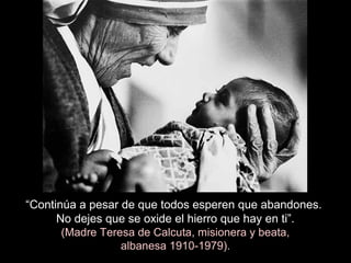 “Continúa a pesar de que todos esperen que abandones.
No dejes que se oxide el hierro que hay en ti”.
(Madre Teresa de Calcuta, misionera y beata,
albanesa 1910-1979).
 