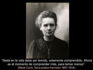 “Nada en la vida debe ser temido, solamente comprendido. Ahora
es el momento de comprender más, para temer menos”.
(Marie Curie, física polaco-francesa 1867-1934).
 