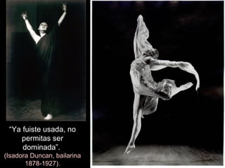 “Ya fuiste usada, no
permitas ser
dominada”.
(Isadora Duncan, bailarina
1878-1927).
 