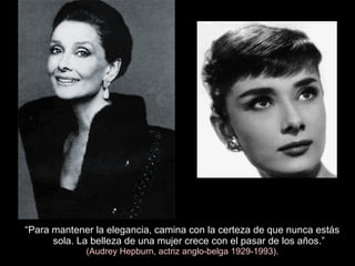 “Para mantener la elegancia, camina con la certeza de que nunca estás
sola. La belleza de una mujer crece con el pasar de los años.”
(Audrey Hepburn, actriz anglo-belga 1929-1993).
 