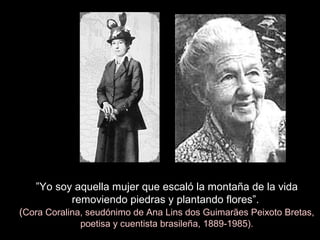 ”Yo soy aquella mujer que escaló la montaña de la vida
removiendo piedras y plantando flores”.
(Cora Coralina, seudónimo de Ana Lins dos Guimarães Peixoto Bretas,
poetisa y cuentista brasileña, 1889-1985).
 