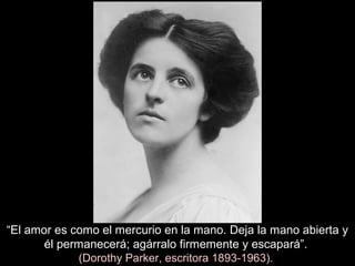 “El amor es como el mercurio en la mano. Deja la mano abierta y
él permanecerá; agárralo firmemente y escapará”.
(Dorothy Parker, escritora 1893-1963).
 