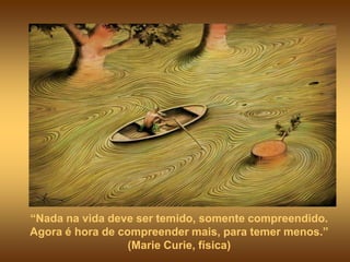 “Nada na vida deve ser temido, somente compreendido.
Agora é hora de compreender mais, para temer menos.”
                  (Marie Curie, física)
 
