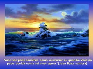 “Vocênão pode escolher como vai morrer ou quando. Você só
  pode decidir como vai viver agora.”(Joan Baez, cantora)
 