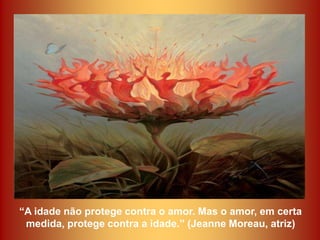 “A idade não protege contra o amor. Mas o amor, em certa
 medida, protege contra a idade.” (Jeanne Moreau, atriz)
 