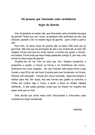 2 
Há pessoas que funcionam como verdadeiros 
Anjos da Guarda 
Sim, há pessoas, na nossa vida, que funcionam como verdadeiros anjos da guarda. Penso que, por vezes, as pessoas mais próximas de nós, que falecem, passam a ser os nossos anjos da guarda - para o bem e para o mal. 
Para mim, os meus anjos da guarda são os meus três avós que já partiram. São eles que me protegem do mal e me incentivam ao bem. Em tempos, foram eles que me viram nascer, a tornar-me jovem, a tornar- me homem. Foram eles que mais tempo passaram comigo. E, por isso, eles serem os meus anjos da guarda. 
Orgulho-me de ter tido os avós que tive. Sempre presentes e propostos a ajudar, a aturar as birras e as trafulhices dos netos... Conhecem-nos como ninguém... Sei que fizeram tudo pelos netos e que faziam o sacrifício de nos levar à escola para nos tornarmos, no futuro, homens com educação - fizesse sol, chuva trovoada... Queriam sempre o melhor para nós. Por vezes, mal uma ferida num joelho ou cotovelo, a minha avó rezava logo o terço, a pedir a Deus as nossas rápidas melhoras... E são essas grandes coisas que me fazem ter orgulho dos super-avós que eu tive! 
Sem dúvida que estes meus avós funcionaram e funcionam como verdadeiros Anjos da Guarda! 
Anónimo 
 