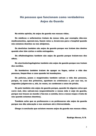 3 
Há pessoas que funcionam como verdadeiros 
Anjos da Guarda 
Na minha opinião, há anjos da guarda nas nossas vidas. 
Os médicos e enfermeiros tratam da nossa vida, por exemplo; dão-nos medicamentos, operam-nos, fazem raios x, levam-nos para o hospital quando nós estamos doentes ou nos aleijamos. 
Os dentistas também são anjos da guarda porque nos tratam dos dentes quando eles têm cáries e estão estragados. 
Os oftalmologistas também são anjos da guarda porque tratam-nos dos olhos. 
Os otorrinolaringologistas também são anjos da guarda porque nos tratam dos ouvidos. 
Os bombeiros também tratam de apagar os fogos, salvar a vida das pessoas, limpar-lhes a casa quando há inundações. 
Os polícias, juízes e magistrados também salvam a vida das pessoas, porque, no caso dos primeiros, apanham os criminosos e, por sua vez, os segundos julgam-nos e, até, às vezes, os condenam a anos de prisão. 
Os pais também são anjos da guarda porque, quando há alguma coisa que corre mal, eles salvam-nos (especialmente a nossa mãe é anjo da guarda, porque nos trouxe ao mundo e faz-nos a comida, lava a nossa roupa e trata de nós quando estamos doentes). 
Também acho que os professores e as professoras são anjos da guarda porque nos dão educação e nos ensinam até à Universidade. 
Chego à conclusão que existem mesmo anjos da guarda nas nossas vidas. 
Rodrigo Neves, 9.ºA 
 