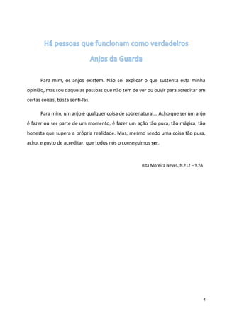 4 
Para mim, os anjos existem. Não sei explicar o que sustenta esta minha opinião, mas sou daquelas pessoas que não tem de ver ou ouvir para acreditar em certas coisas, basta senti-las. 
Para mim, um anjo é qualquer coisa de sobrenatural... Acho que ser um anjo é fazer ou ser parte de um momento, é fazer um ação tão pura, tão mágica, tão honesta que supera a própria realidade. Mas, mesmo sendo uma coisa tão pura, acho, e gosto de acreditar, que todos nós o conseguimos ser. 
Rita Moreira Neves, N.º12 – 9.ºA 
 