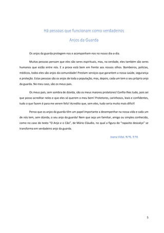 5 
Os anjos da guarda protegem-nos e acompanham-nos no nosso dia-a-dia. 
Muitas pessoas pensam que eles são seres espirituais, mas, na verdade, eles também são seres humanos que estão entre nós. E a prova está bem em frente aos nossos olhos. Bombeiros, polícias, médicos, todos eles são anjos da comunidade! Prestam serviços que garantem a nossa saúde, segurança e proteção. Estas pessoas são os anjos de toda a população, mas, depois, cada um tem o seu próprio anjo da guarda. No meu caso, são os meus pais. 
Os meus pais, sem sombra de dúvida, são os meus maiores protetores! Confio-lhes tudo, pois sei que posso acreditar neles e que eles só querem o meu bem! Protetores, carinhosos, leais e confidentes, tudo o que fazem é para me verem feliz! Acredito que, sem eles, tudo seria muito mais difícil! 
Penso que os anjos da guarda têm um papel importante a desempenhar na nossa vida e cada um de nós tem, sem dúvida, o seu anjo da guarda! Nem que seja um familiar, amigo ou simples conhecido, como no caso do texto “O Anjo e o Cão”, de Mário Cláudio, no qual a figura do “rapazito descalço” se transforma em verdadeiro anjo da guarda. 
 