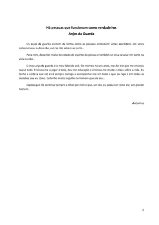 6 
Há pessoas que funcionam como verdadeiros 
Anjos da Guarda 
Os anjos da guarda existem da forma como as pessoas entendem: umas acreditam, em seres sobrenaturais outras não, outras não sabem ao certo… 
Para mim, depende muito do estado de espirito da pessoa e também se essa pessoa tem sorte na vida ou não… 
O meu anjo da guarda é o meu falecido avô. Ele morreu há uns anos, mas foi ele que me ensinou quase tudo. Ensinou-me a jogar à bola, deu-me educação e ensinou-me muitas coisas sobre a vida. Eu tenho a certeza que ele está sempre comigo a acompanhar-me em tudo o que eu faço e em todas as decisões que eu tomo. Eu tenho muito orgulho no homem que ele era… 
Espero que ele continue sempre a olhar por mim e que, um dia, eu possa ser como ele, um grande homem. 
Anónimo 
 