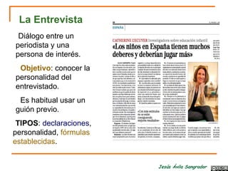 Jesús Ávila Sangrador
La Entrevista
-Diálogo entre un
periodista y una
persona de interés.
- Objetivo: conocer la
personalidad del
entrevistado.
- Es habitual usar un
guión previo.
-TIPOS: declaraciones,
personalidad, fórmulas
establecidas.
 