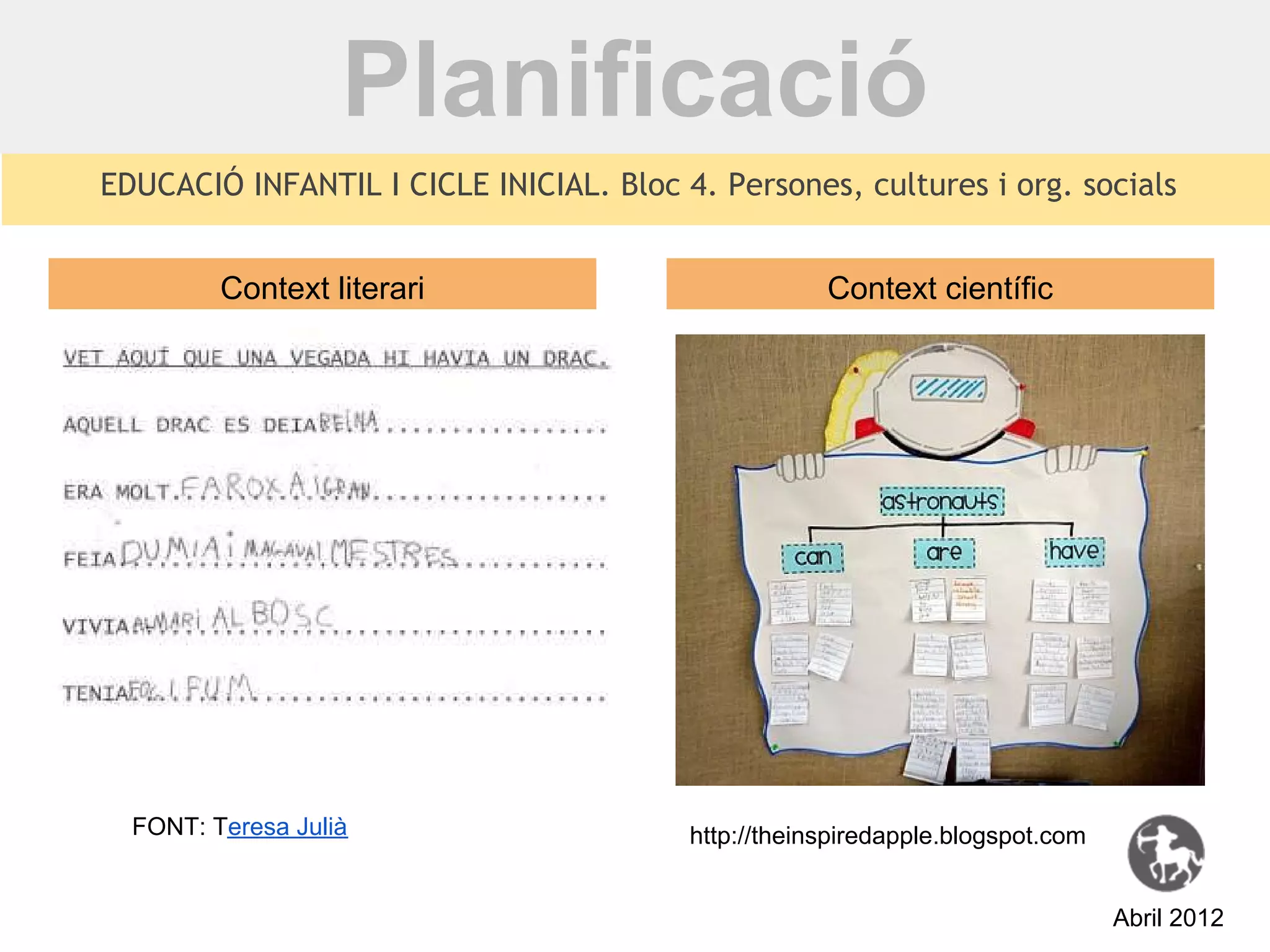Planificació
EDUCACIÓ INFANTIL I CICLE INICIAL. Bloc 4. Persones, cultures i org. socials


         Context literari                            Context científic




  FONT: Teresa Julià                     http://theinspiredapple.blogspot.com


                                                                                Abril 2012
 