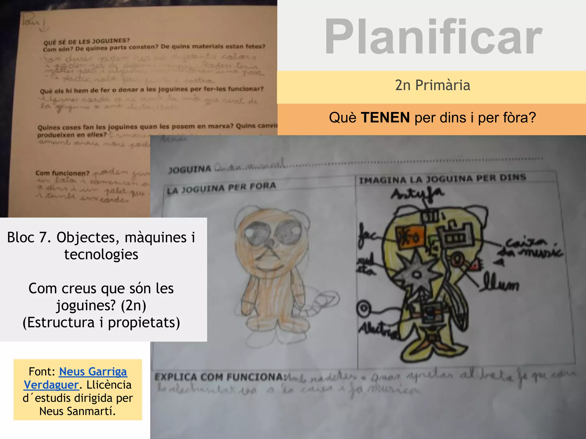 Planificar
                                        2n Primària

                               Què TENEN per dins i per fòra?




Bloc 7. Objectes, màquines i
         tecnologies

   Com creus que són les
       joguines? (2n)
  (Estructura i propietats)


   Font: Neus Garriga
  Verdaguer. Llicència
  d´estudis dirigida per
     Neus Sanmartí.
 