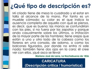 Mi criado tiene de mesa lo cuadrado y el estar en talla al alcance de la mano. Por tanto es un mueble cómodo; su color es el que indica la ausencia completa de aquello con qué se piensa, es decir, que es bueno; las manos se confundirían con los pies, si no fuera por los zapatos y porque anda casualmente sobre los últimos, a imitación de la mayor parte de los hombres; tiene orejas que están a uno y otro lado de la cabeza como los floreros en una consola, de adorno, o como los balcones figurados, por donde no entra ni sale nada; también tiene dos ojos en la cara; él cree ver con ellos, ¡qué asco se lleva! Mariano José de Larra, La Nochebuena de 1836 ¿Qu é tipo de descripción es? CARICATURA (Descripción crítica / humorística) 