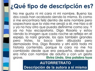 No me gusta ni mi cara ni mi nombre. Bueno las dos cosas han acabado siendo la misma. Es como si me encontrara feliz dentro de este nombre pero sospechara que la vida me arrojó a él, me hizo a él y ya no hay otro que pueda definirme como soy. Y ya no hay escapatoria. Digo Rosario y estoy viendo la imagen que cada noche se refleja en el espejo, la nariz grande, los ojos también grandes pero tristes, la boca bien dibujada pero demasiado fina. Digo Rosario y ahí está toda mi historia contenida, porque la cara no me ha cambiado desde que era pequeña, desde que era niña con nombre de adulta y con un gesto grave.  Elvira Lindo, Una palabra tuya   ¿Qu é tipo de descripción es? AUTORRETRATO Descripción de la autora a sí misma 