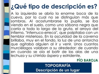 A la izquierda se abría la enorme boca de la cueva, por la cual no se distinguían más que sombras. Al acostumbrarse la pupila, se iba viendo en el suelo, como una sábana negra que corría a todo lo largo de la gruta, el arroyo del infierno, "Infernuco-erreca", que palpitaba con un temblor misterioso. En la oscuridad de la caverna brillaba, muy en el fondo, la luz de una antorcha que agitaba alguien al ir y venir. Unos cuantos murciélagos volaban a su alrededor; de cuando en cuando se oía el batir de las alas de una lechuza y su chirrido áspero y estridente. P ÍO BAROJA ¿Qu é tipo de descripción es? TOPOGRAF ÍA Descripción de un lugar 