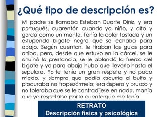 Mi padre se llamaba Esteban Duarte Diniz, y era portugués, cuarentón cuando yo niño, y alto y gordo como un monte. Tenía la color tostada y un estupendo bigote negro que se echaba para abajo. Según cuentan, le tiraban las guías para arriba, pero, desde que estuvo en la cárcel, se le arruinó la prestancia, se le ablandó la fuerza del bigote y ya para abajo hubo que llevarlo hasta el sepulcro. Yo le tenía un gran respeto y no poco miedo, y siempre que podía escurría el bulto y procuraba no tropezármelo; era áspero y brusco y no toleraba que se le contradijese en nada, manía que yo respetaba por la cuenta que me tenía. ¿Qu é tipo de descripción es? RETRATO Descripción física y psicológica 