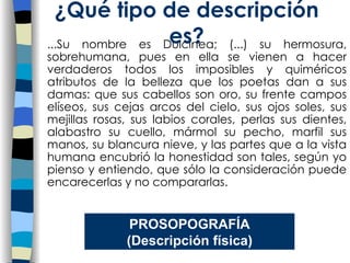 ...Su nombre es Dulcinea; (...) su hermosura, sobrehumana, pues en ella se vienen a hacer verdaderos todos los imposibles y quiméricos atributos de la belleza que los poetas dan a sus damas: que sus cabellos son oro, su frente campos elíseos, sus cejas arcos del cielo, sus ojos soles, sus mejillas rosas, sus labios corales, perlas sus dientes, alabastro su cuello, mármol su pecho, marfil sus manos, su blancura nieve, y las partes que a la vista humana encubrió la honestidad son tales, según yo pienso y entiendo, que sólo la consideración puede encarecerlas y no compararlas.   ¿Qu é tipo de descripción es? PROSOPOGRAF ÍA (Descripción física) 