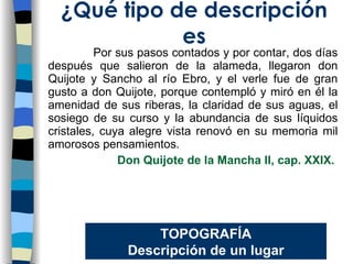 Por sus pasos contados y por contar, dos días después que salieron de la alameda, llegaron don Quijote y Sancho al río Ebro, y el verle fue de gran gusto a don Quijote, porque contempló y miró en él la amenidad de sus riberas, la claridad de sus aguas, el sosiego de su curso y la abundancia de sus líquidos cristales, cuya alegre vista renovó en su memoria mil amorosos pensamientos. Don Quijote de la Mancha II, cap. XXIX.   ¿Qu é tipo de descripción es TOPOGRAF ÍA Descripción de un lugar 