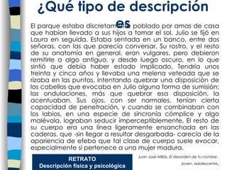 El parque estaba discretamente poblado por amas de casa que habían llevado a sus hijos a tomar el sol. Julio se fijó en Laura en seguida. Estaba sentada en un banco, entre dos señoras, con las que parecía conversar. Su rostro, y el resto de su anatomía en general, eran vulgares, pero debieron remitirle a algo antiguo, y desde luego oscuro, en lo que sintió que debía haber estado implicado. Tendría unos treinta y cinco años y llevaba una melena veteada que se rizaba en las puntas, intentando quebrar una disposición de los cabellos que evocaba en Julio alguna forma de sumisión; las ondulaciones, más que quebrar esa disposición, la acentuaban. Sus ojos, con ser normales, tenían cierta capacidad de penetración, y cuando se combinaban con los labios, en una especie de sincronía cómplice y algo malévola, lograban seducir imperceptiblemente. El resto de su cuerpo era una línea ligeramente ensanchada en las caderas, que -sin llegar a resultar desgarbada- carecía de la apariencia de efebo que tal clase de cuerpo suele evocar, especialmente si pertenece a una mujer madura. Juan José Millás,  El desorden de tu nombre .       Joven, adolescente . ¿Qu é tipo de descripción es RETRATO Descripción física y psicológica 