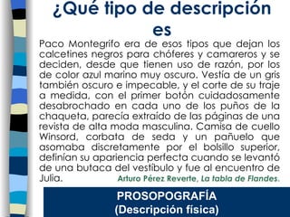 Paco Montegrifo era de esos tipos que dejan los calcetines negros para chóferes y camareros y se deciden, desde que tienen uso de razón, por los de color azul marino muy oscuro. Vestía de un gris también oscuro e impecable, y el corte de su traje a medida, con el primer botón cuidadosamente desabrochado en cada uno de los puños de la chaqueta, parecía extraído de las páginas de una revista de alta moda masculina. Camisa de cuello Winsord, corbata de seda y un pañuelo que asomaba discretamente por el bolsillo superior, definían su apariencia perfecta cuando se levantó de una butaca del vestíbulo y fue al encuentro de Julia.  Arturo Pérez Reverte,  La tabla de Flandes .   ¿Qu é tipo de descripción es PROSOPOGRAF ÍA (Descripción física) 
