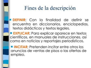 Fines de la descripci ón DEFINIR : Con la finalidad de definir se encuentra en diccionarios, enciclopedias, textos didácticos y textos legales. EXPLICAR : Para explicar aparece en textos científicos, en manuales de instrucciones, así como en noticias y reportajes periodísticos. INCITAR : Pretenden incitar entre otros los anuncios de ventas de pisos o las ofertas de empleo. 
