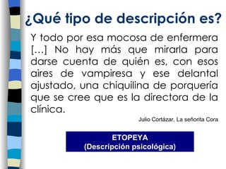 Y todo por esa mocosa de enfermera […] No hay más que mirarla para darse cuenta de quién es, con esos aires de vampiresa y ese delantal ajustado, una chiquilina de porquería que se cree que es la directora de la clínica. Julio Cortázar, La señorita Cora ¿Qu é tipo de descripción es? ETOPEYA (Descripci ón psicológica) 