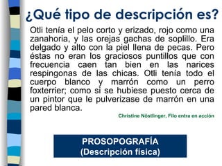 Otli tenía el pelo corto y erizado, rojo como una zanahoria, y las orejas gachas de soplillo. Era delgado y alto con la piel llena de pecas. Pero éstas no eran los graciosos puntillos que con frecuencia caen tan bien en las narices respingonas de las chicas. Otli tenía todo el cuerpo blanco y marrón como un perro foxterrier; como si se hubiese puesto cerca de un pintor que le pulverizase de marrón en una pared blanca. Christine Nöstlinger, Filo entra en acción ¿Qu é tipo de descripción es? PROSOPOGRAF ÍA (Descripción física) 