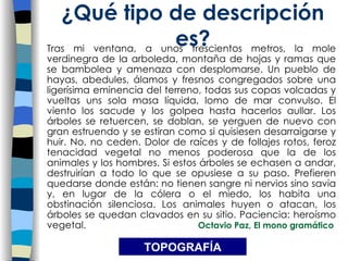 Tras mi ventana, a unos trescientos metros, la mole verdinegra de la arboleda, montaña de hojas y ramas que se bambolea y amenaza con desplomarse. Un pueblo de hayas, abedules, álamos y fresnos congregados sobre una ligerísima eminencia del terreno, todas sus copas volcadas y vueltas uns sola masa líquida, lomo de mar convulso. El viento los sacude y los golpea hasta hacerlos aullar. Los árboles se retuercen, se doblan, se yerguen de nuevo con gran estruendo y se estiran como si quisiesen desarraigarse y huir. No, no ceden. Dolor de raíces y de follajes rotos, feroz tenacidad vegetal no menos poderosa que la de los animales y los hombres. Si estos árboles se echasen a andar, destruirían a todo lo que se opusiese a su paso. Prefieren quedarse donde están: no tienen sangre ni nervios sino savia y, en lugar de la cólera o el miedo, los habita una obstinación silenciosa. Los animales huyen o atacan, los árboles se quedan clavados en su sitio. Paciencia: heroísmo vegetal.  Octavio Paz, El mono gramático ¿Qu é tipo de descripción es? TOPOGRAF ÍA 