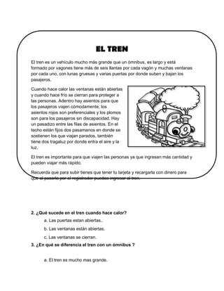 EL TREN
El tren es un vehículo mucho más grande que un ómnibus, es largo y está
formado por vagones tiene más de seis llantas por cada vagón y muchas ventanas
por cada uno, con lunas gruesas y varias puertas por donde suben y bajan los
pasajeros.
Cuando hace calor las ventanas están abiertas
y cuando hace frío se cierran para proteger a
las personas. Adentro hay asientos para que
los pasajeros viajen cómodamente, los
asientos rojos son preferenciales y los plomos
son para los pasajeros sin discapacidad. Hay
un pasadizo entre las filas de asientos. En el
techo están fijos dos pasamanos en donde se
sostienen los que viajan parados, también
tiene dos tragaluz por donde entra el aire y la
luz.
El tren es importante para que viajen las personas ya que ingresan más cantidad y
pueden viajar más rápido.
Recuerda que para subir tienes que tener tu tarjeta y recargarla con dinero para
que al pasarla por el registrador puedas ingresar al tren.
2. ¿Qué sucede en el tren cuando hace calor?
a. Las puertas estan abiertas..
b. Las ventanas están abiertas.
c. Las ventanas se cierran.
3. ¿En qué se diferencia el tren con un ómnibus ?
a. El tren es mucho mas grande.
 