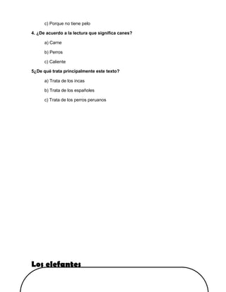c) Porque no tiene pelo
4. ¿De acuerdo a la lectura que significa canes?
a) Carne
b) Perros
c) Caliente
5¿De qué trata principalmente este texto?
a) Trata de los incas
b) Trata de los españoles
c) Trata de los perros peruanos
Los elefantes
 